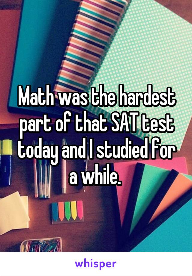 Math was the hardest part of that SAT test today and I studied for a while. 