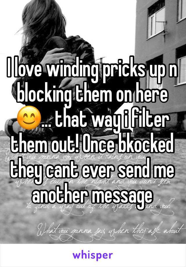 I love winding pricks up n blocking them on here 😊... that way i filter them out! Once bkocked they cant ever send me another message 