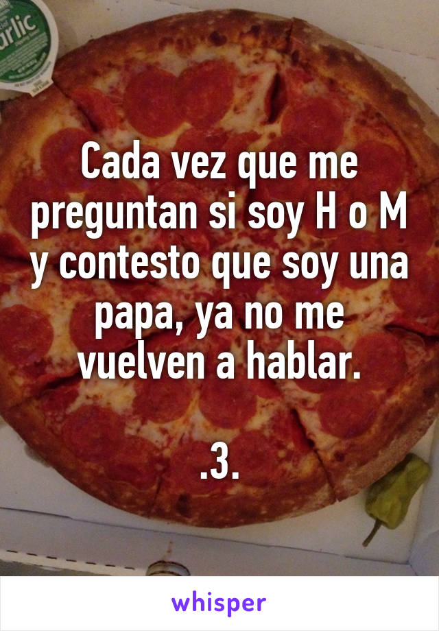 Cada vez que me preguntan si soy H o M y contesto que soy una papa, ya no me vuelven a hablar.

.3.