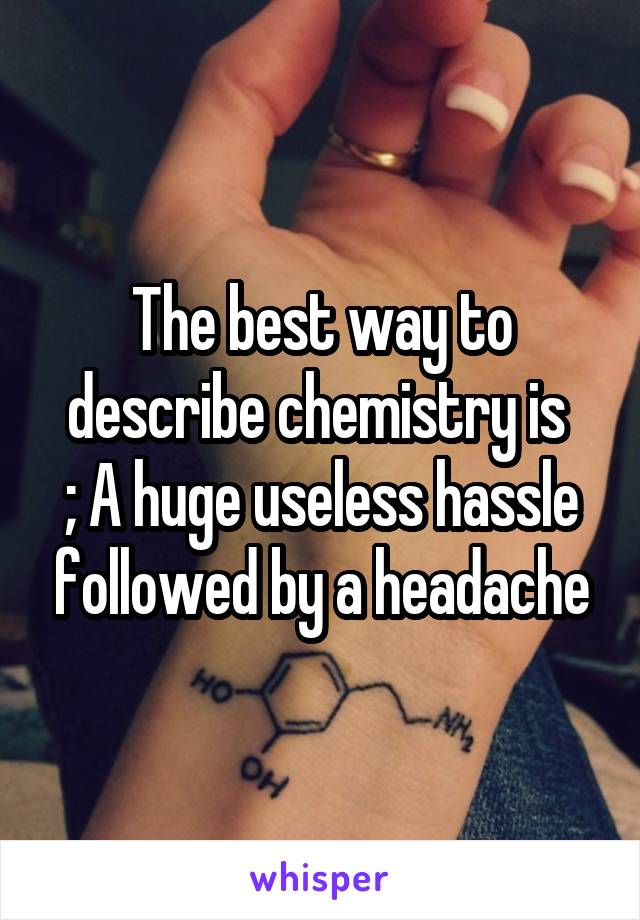 The best way to describe chemistry is 
; A huge useless hassle followed by a headache