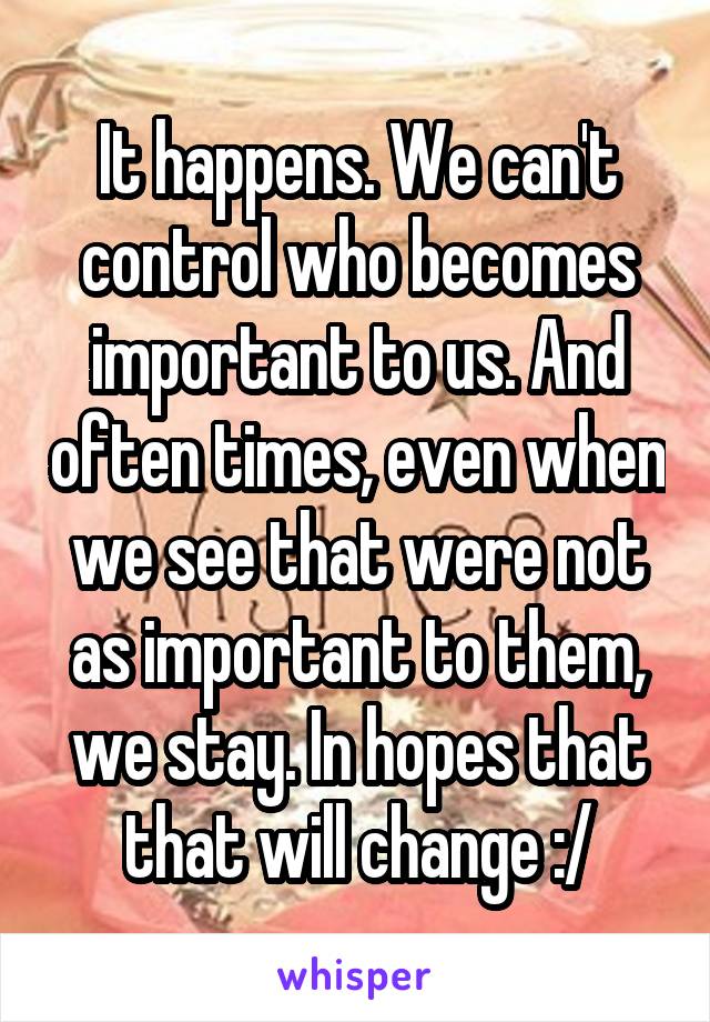 It happens. We can't control who becomes important to us. And often times, even when we see that were not as important to them, we stay. In hopes that that will change :/