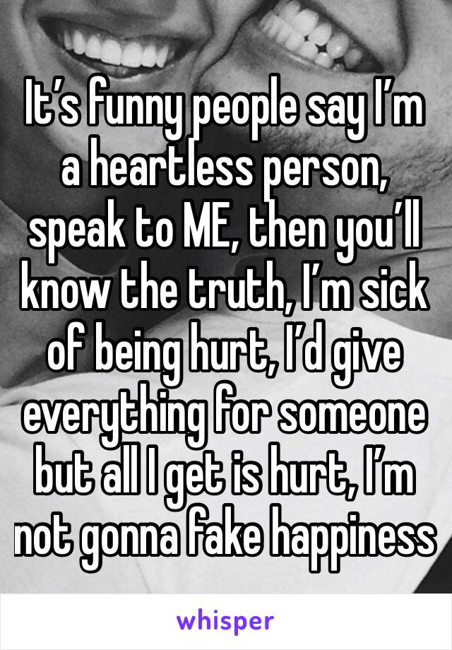 It’s funny people say I’m a heartless person, speak to ME, then you’ll know the truth, I’m sick of being hurt, I’d give everything for someone but all I get is hurt, I’m not gonna fake happiness