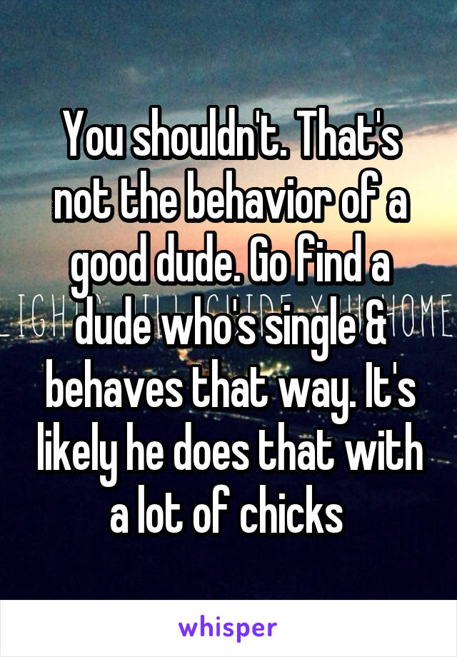 You shouldn't. That's not the behavior of a good dude. Go find a dude who's single & behaves that way. It's likely he does that with a lot of chicks 