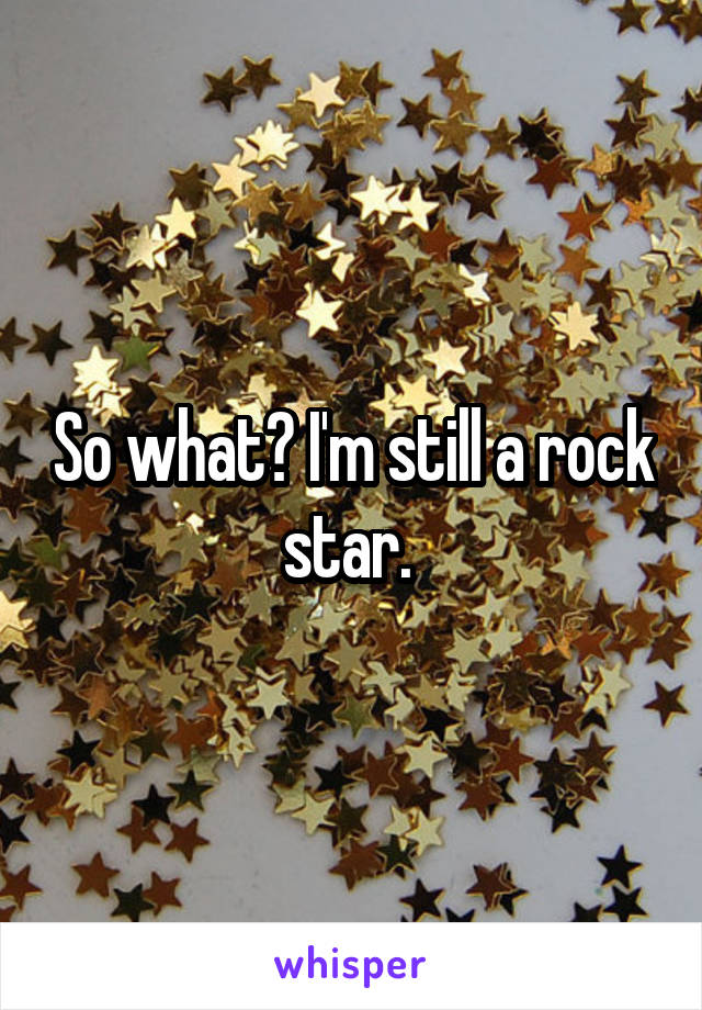 So what? I'm still a rock star. 