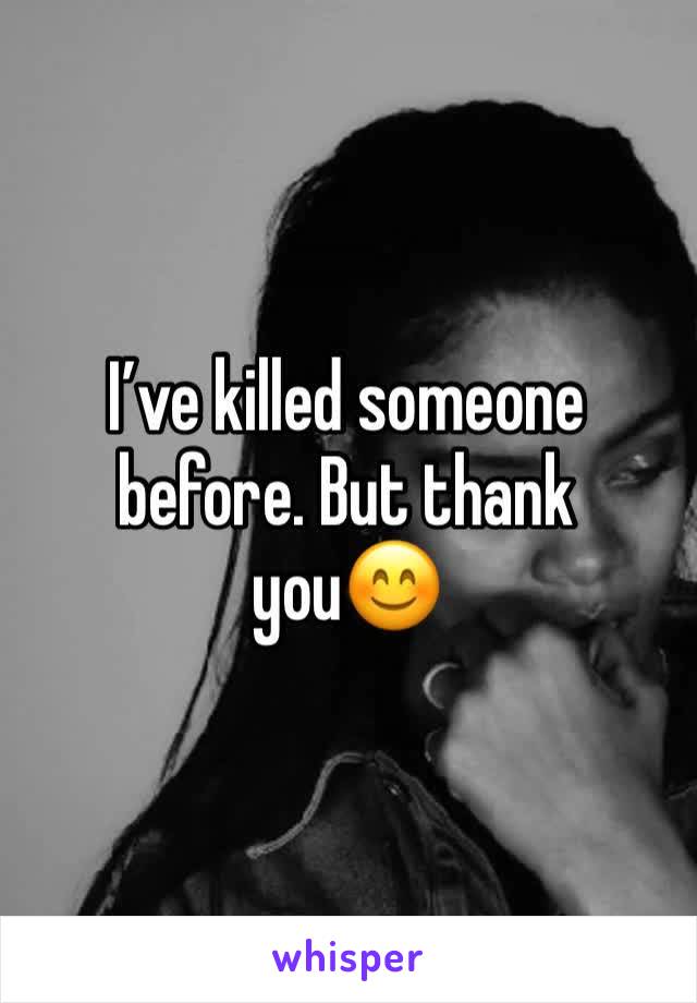 I’ve killed someone before. But thank you😊