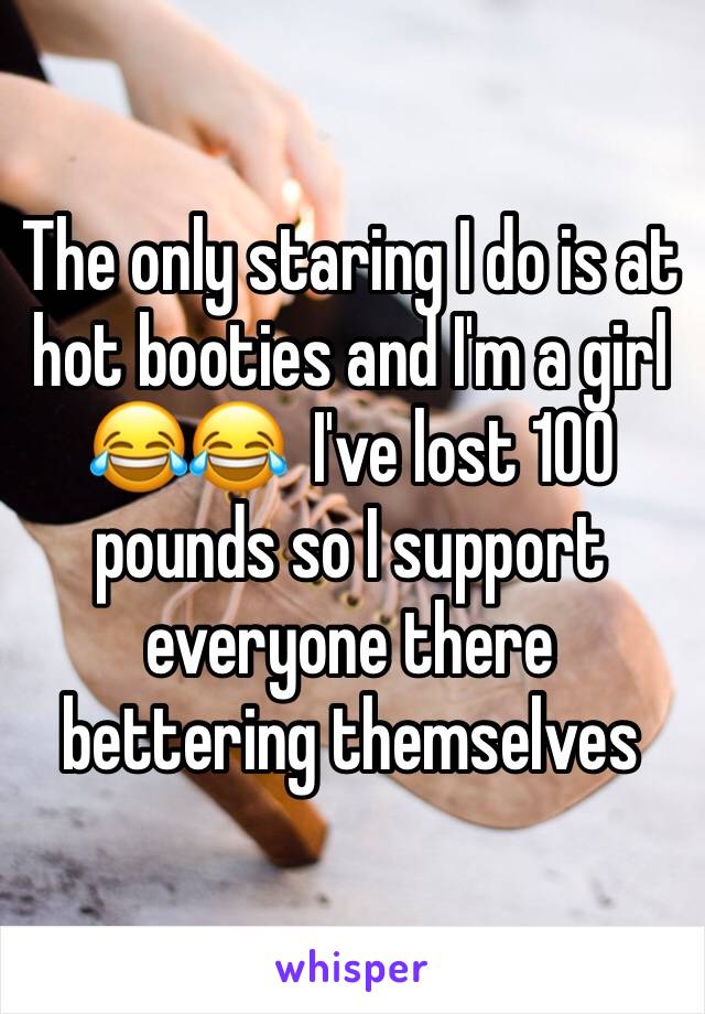 The only staring I do is at hot booties and I'm a girl 😂😂  I've lost 100 pounds so I support everyone there bettering themselves 