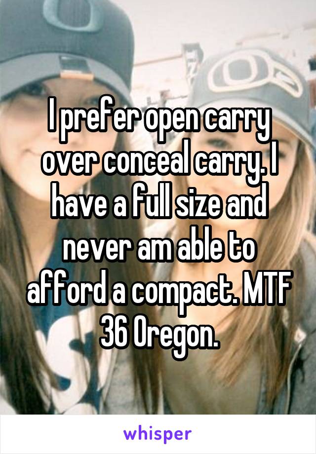 I prefer open carry over conceal carry. I have a full size and never am able to afford a compact. MTF 36 Oregon.