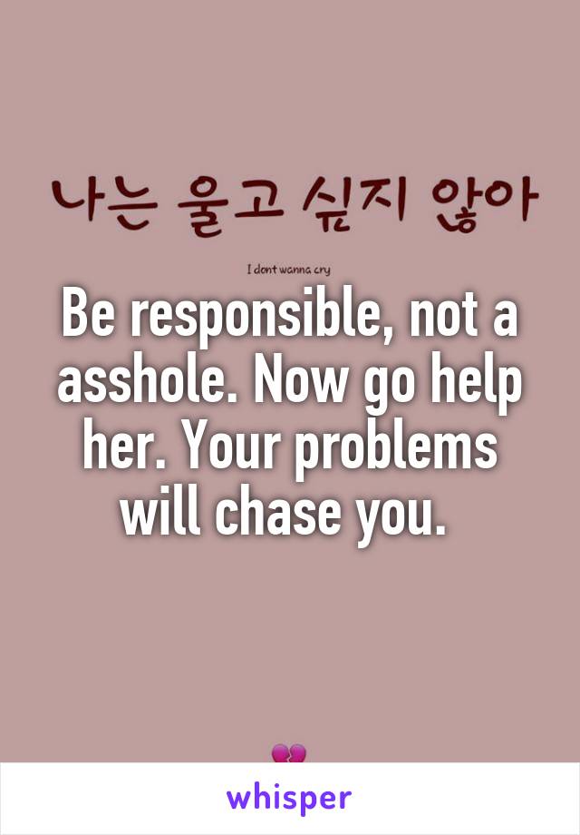 Be responsible, not a asshole. Now go help her. Your problems will chase you. 