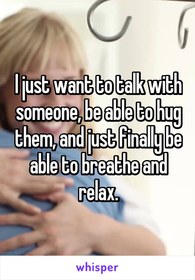 I just want to talk with someone, be able to hug them, and just finally be able to breathe and relax.