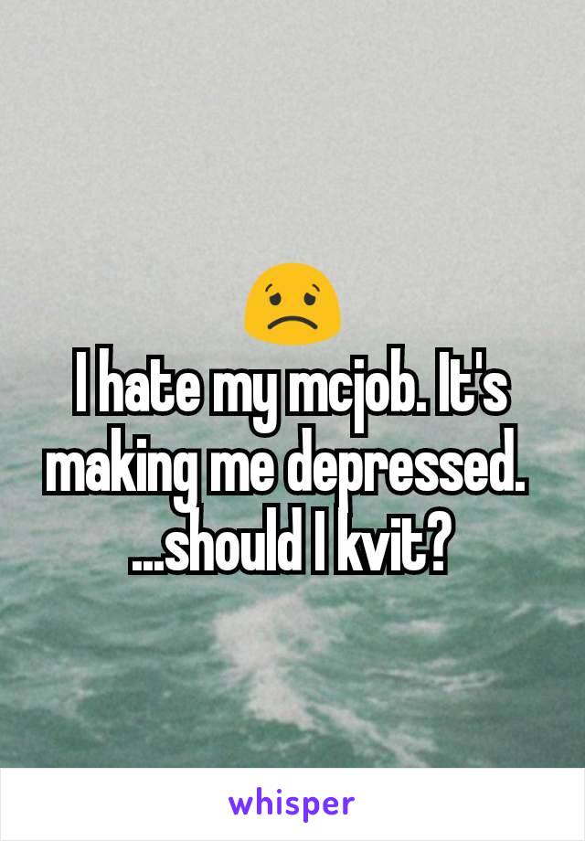 😟
I hate my mcjob. It's making me depressed. 
...should I kvit?