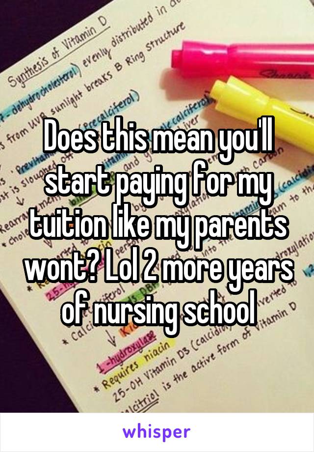 Does this mean you'll start paying for my tuition like my parents wont? Lol 2 more years of nursing school