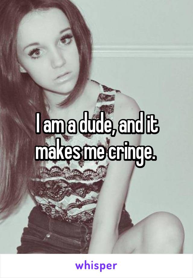 I am a dude, and it makes me cringe. 