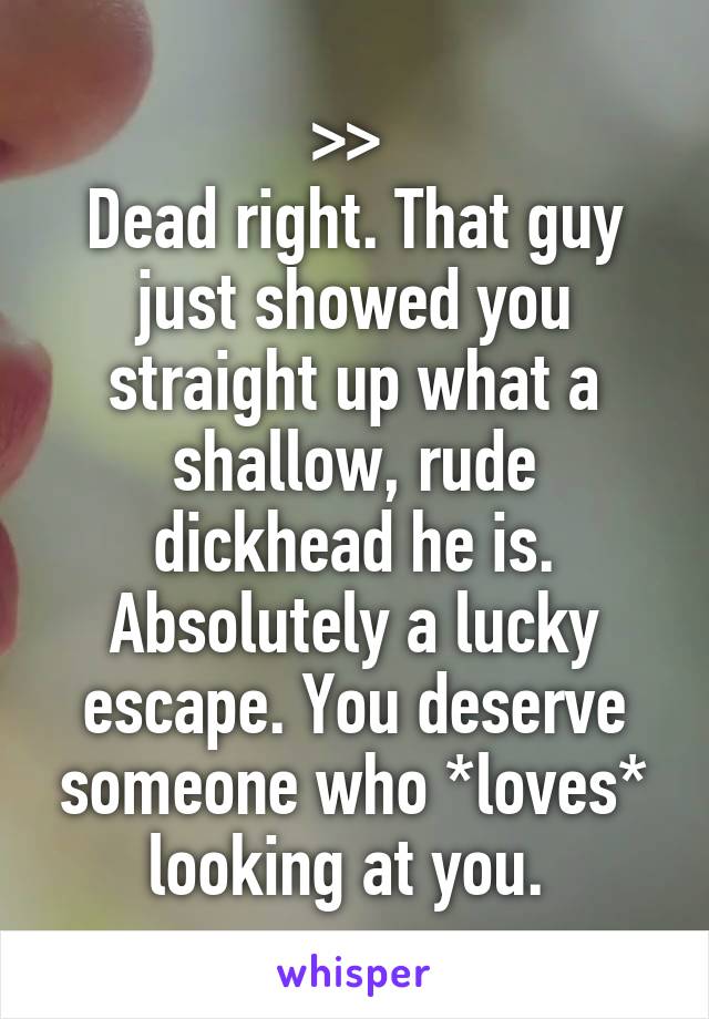 >> 
Dead right. That guy just showed you straight up what a shallow, rude dickhead he is. Absolutely a lucky escape. You deserve someone who *loves* looking at you. 