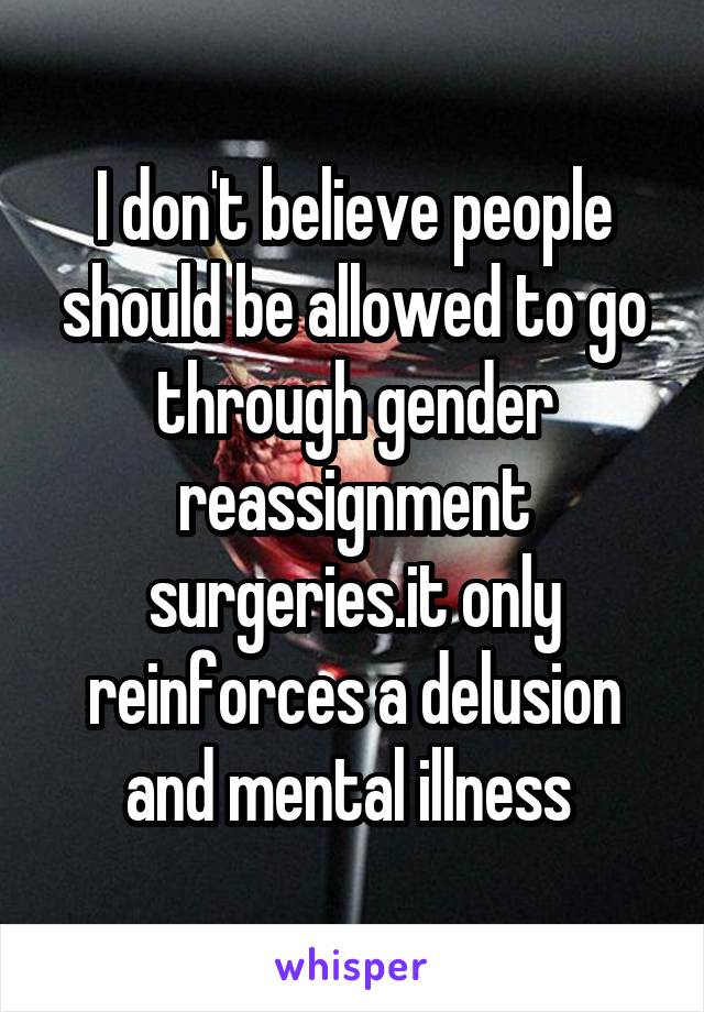 I don't believe people should be allowed to go through gender reassignment surgeries.it only reinforces a delusion and mental illness 