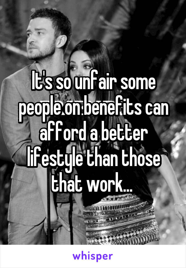 It's so unfair some people on benefits can afford a better lifestyle than those that work... 