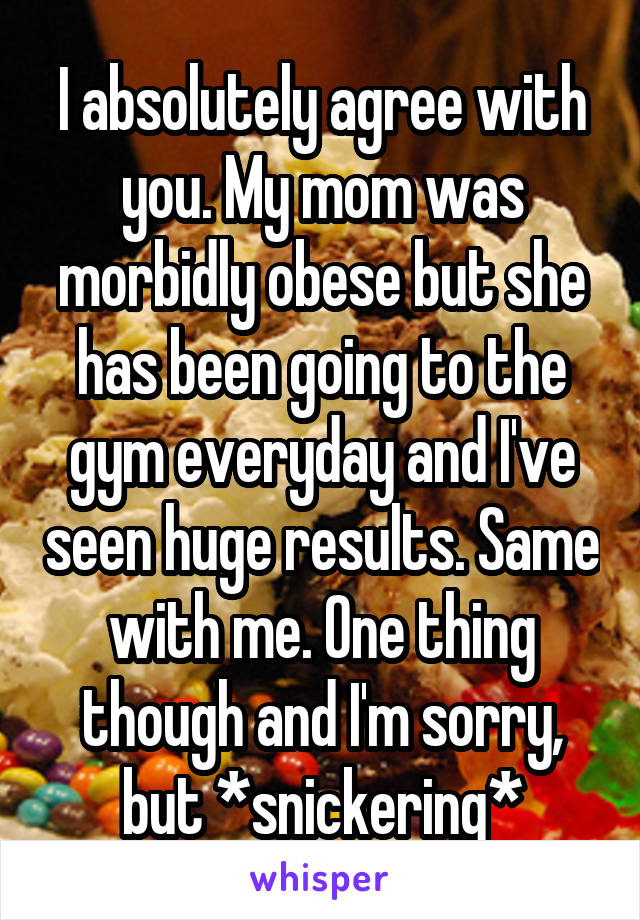 I absolutely agree with you. My mom was morbidly obese but she has been going to the gym everyday and I've seen huge results. Same with me. One thing though and I'm sorry, but *snickering*