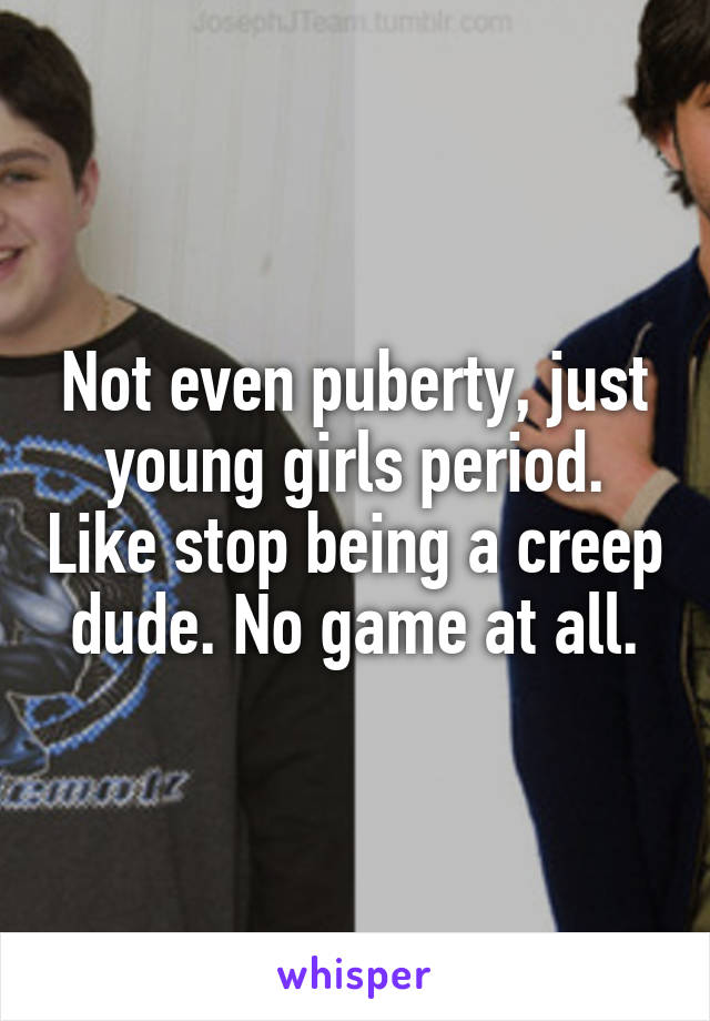 Not even puberty, just young girls period. Like stop being a creep dude. No game at all.