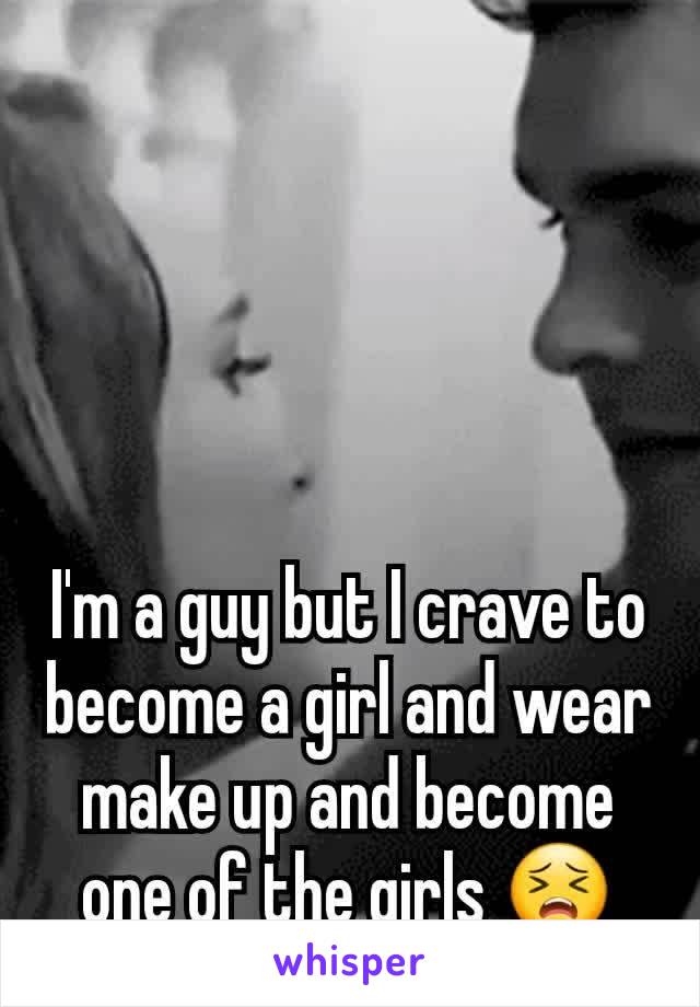 I'm a guy but I crave to become a girl and wear make up and become one of the girls 😣