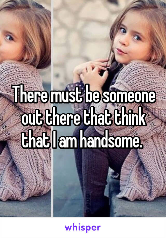 There must be someone out there that think that I am handsome. 