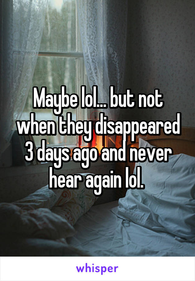 Maybe lol... but not when they disappeared 3 days ago and never hear again lol. 