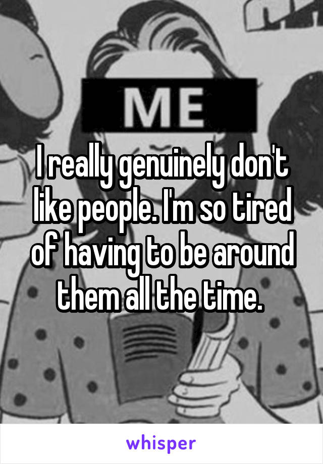 I really genuinely don't like people. I'm so tired of having to be around them all the time. 