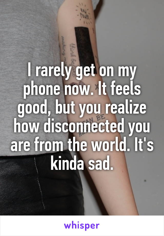 I rarely get on my phone now. It feels good, but you realize how disconnected you are from the world. It's kinda sad.