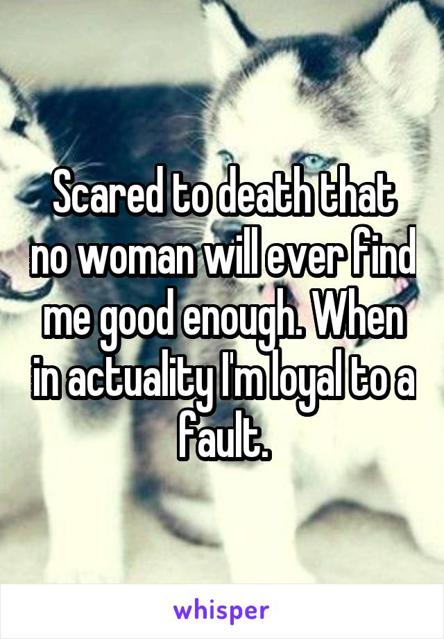 Scared to death that no woman will ever find me good enough. When in actuality I'm loyal to a fault.