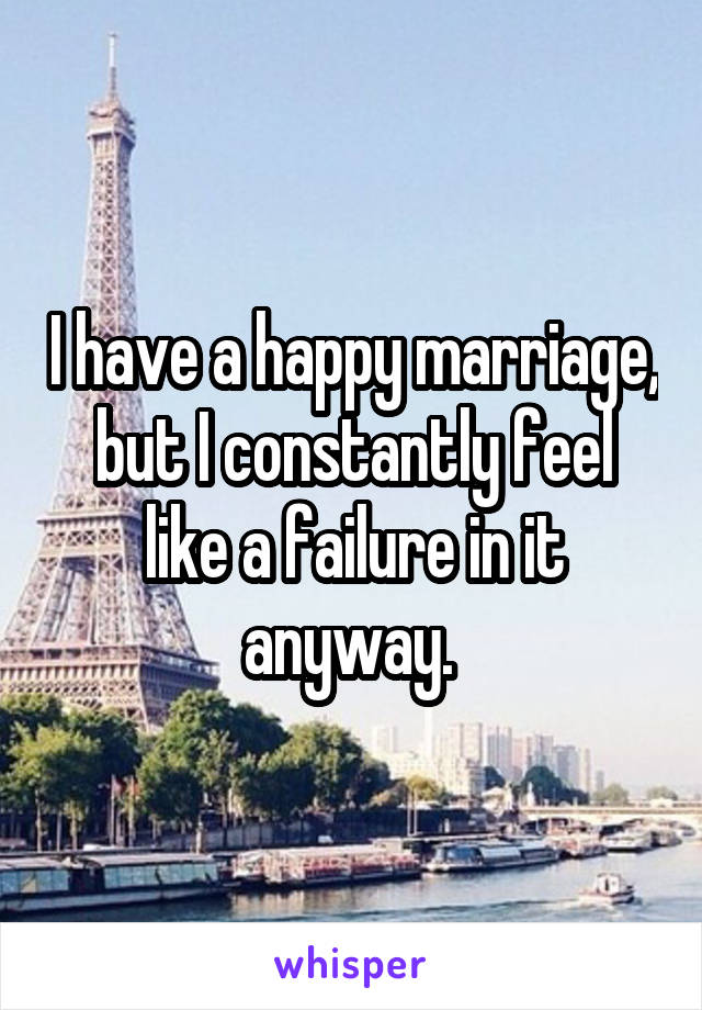 I have a happy marriage, but I constantly feel like a failure in it anyway. 