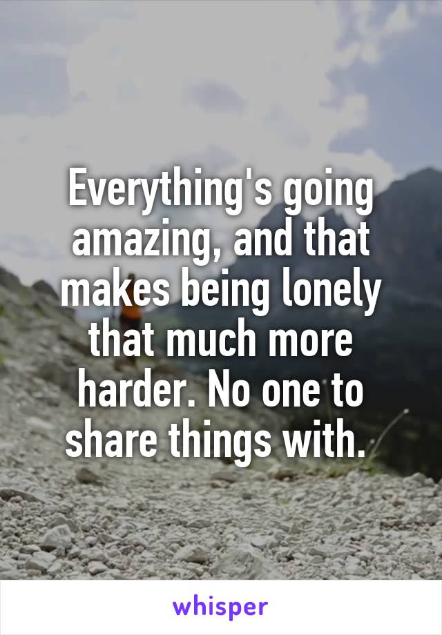 Everything's going amazing, and that makes being lonely that much more harder. No one to share things with. 