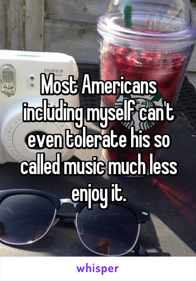 Most Americans including myself can't even tolerate his so called music much less enjoy it.