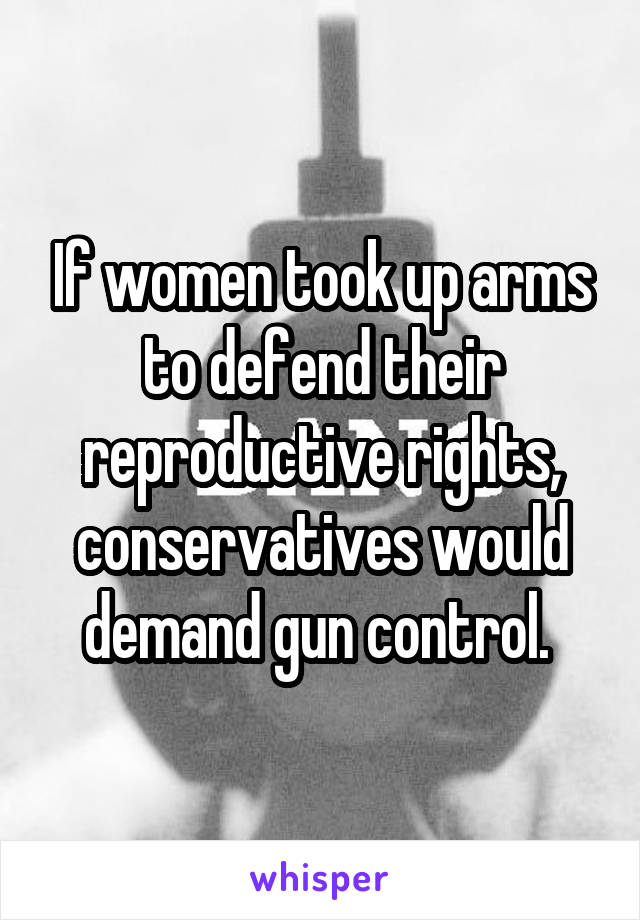 If women took up arms to defend their reproductive rights, conservatives would demand gun control. 