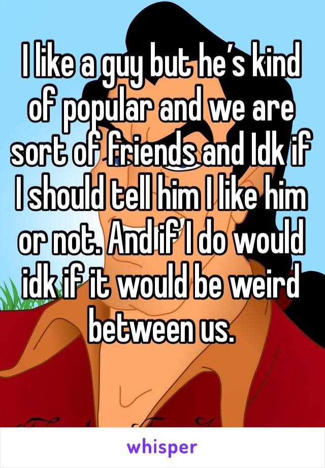 I like a guy but he’s kind of popular and we are sort of friends and Idk if I should tell him I like him or not. And if I do would idk if it would be weird between us.