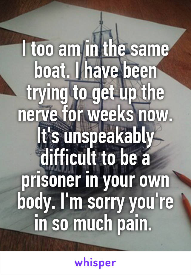 I too am in the same boat. I have been trying to get up the nerve for weeks now. It's unspeakably difficult to be a prisoner in your own body. I'm sorry you're in so much pain. 