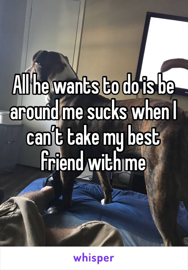 All he wants to do is be around me sucks when I can’t take my best friend with me