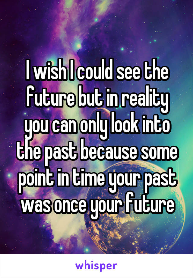 I wish I could see the future but in reality you can only look into the past because some point in time your past was once your future