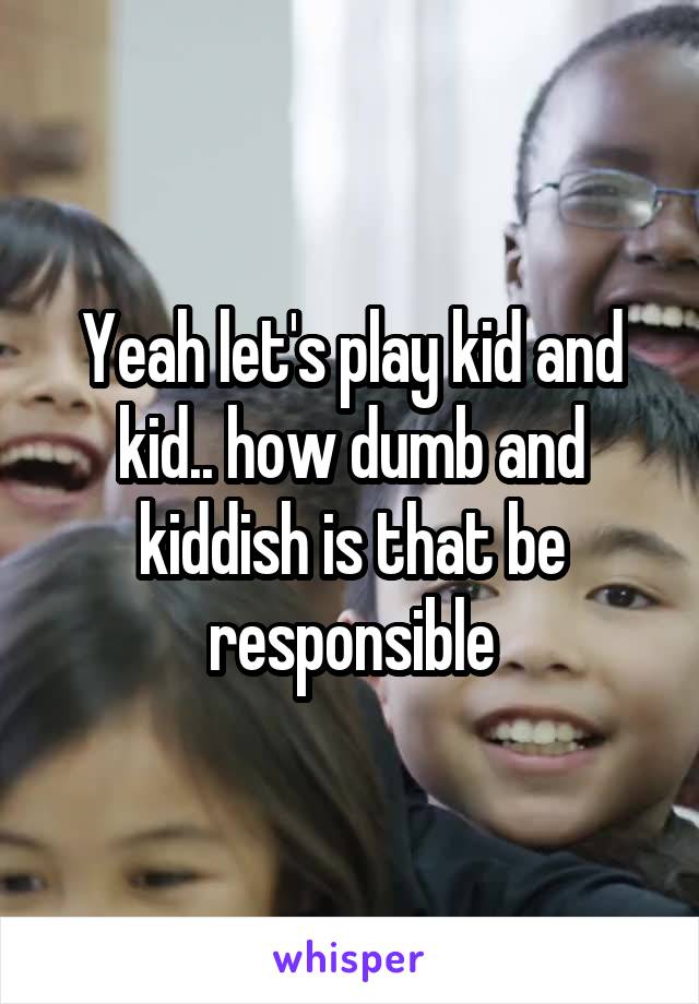 Yeah let's play kid and kid.. how dumb and kiddish is that be responsible