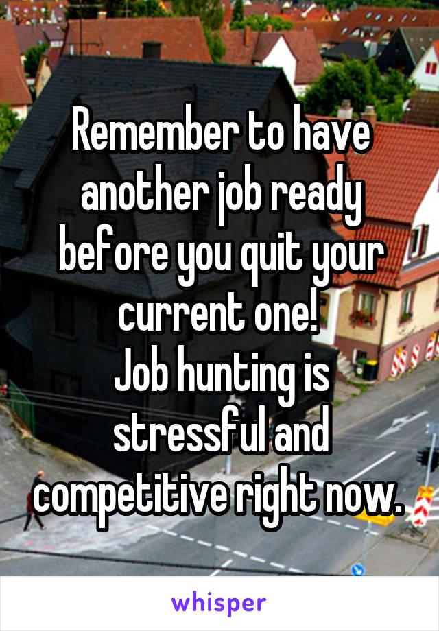 Remember to have another job ready before you quit your current one! 
Job hunting is stressful and competitive right now. 