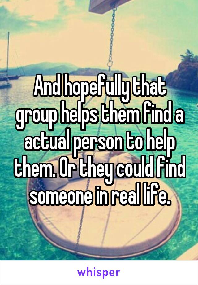 And hopefully that group helps them find a actual person to help them. Or they could find someone in real life.