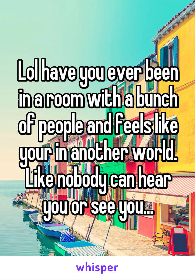 Lol have you ever been in a room with a bunch of people and feels like your in another world. Like nobody can hear you or see you...