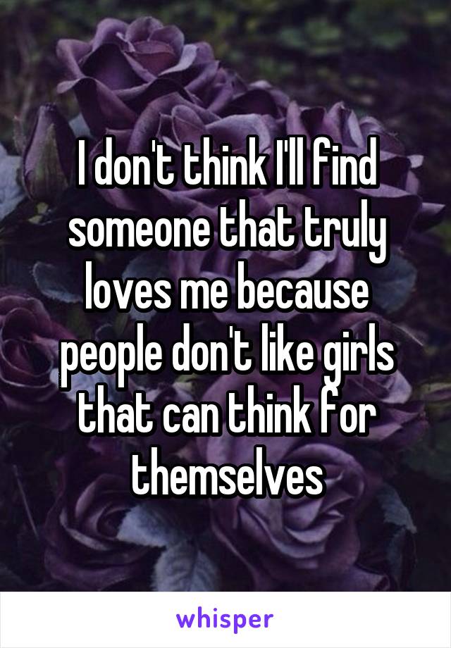 I don't think I'll find someone that truly loves me because people don't like girls that can think for themselves