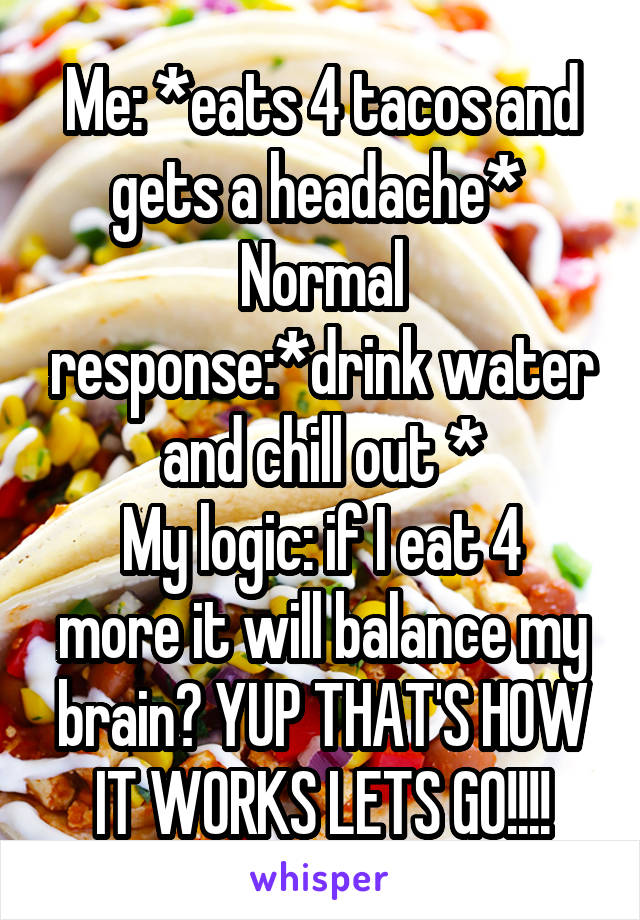 Me: *eats 4 tacos and gets a headache* 
Normal response:*drink water and chill out *
My logic: if I eat 4 more it will balance my brain? YUP THAT'S HOW IT WORKS LETS GO!!!!