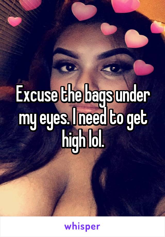 Excuse the bags under my eyes. I need to get high lol.