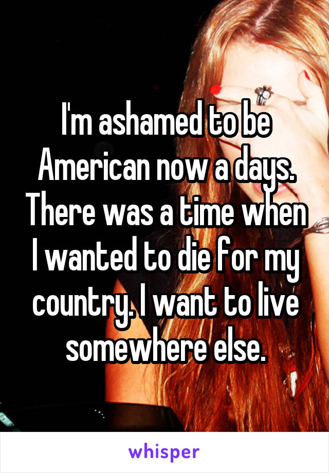 I'm ashamed to be American now a days. There was a time when I wanted to die for my country. I want to live somewhere else.