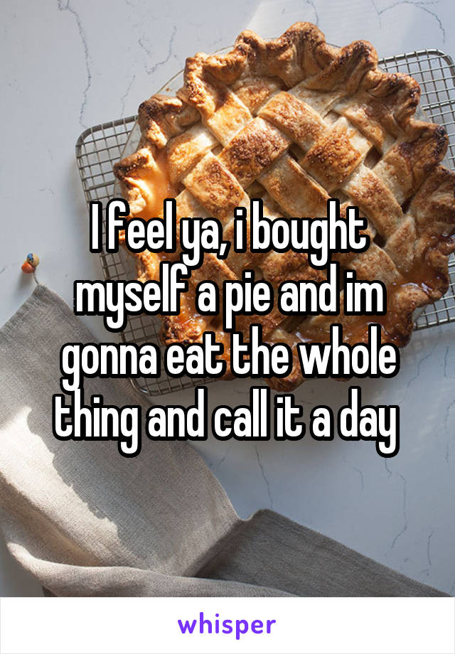 I feel ya, i bought myself a pie and im gonna eat the whole thing and call it a day 