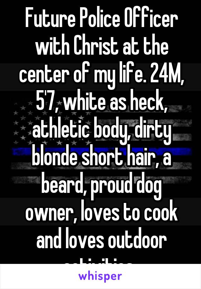 Future Police Officer with Christ at the center of my life. 24M, 5'7, white as heck, athletic body, dirty blonde short hair, a beard, proud dog owner, loves to cook and loves outdoor activities. 