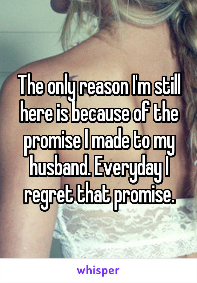 The only reason I'm still here is because of the promise I made to my husband. Everyday I regret that promise.