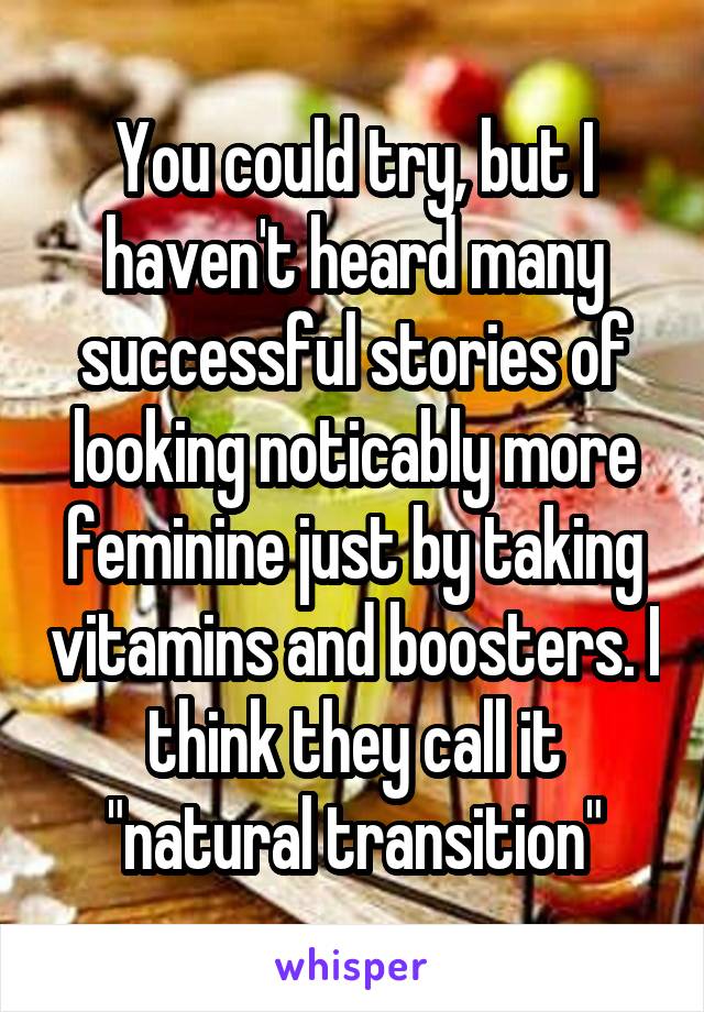 You could try, but I haven't heard many successful stories of looking noticably more feminine just by taking vitamins and boosters. I think they call it "natural transition"