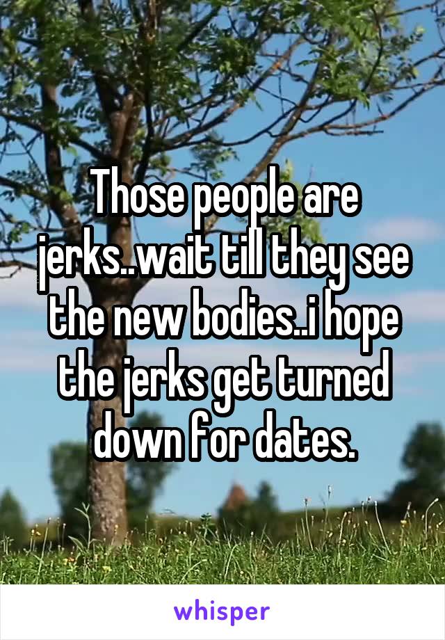 Those people are jerks..wait till they see the new bodies..i hope the jerks get turned down for dates.