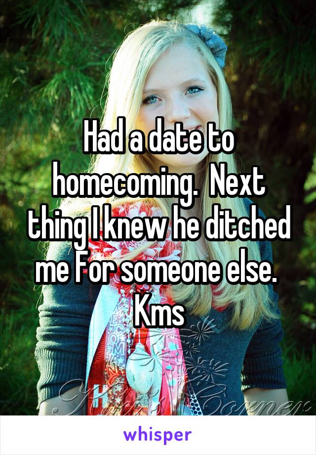 Had a date to homecoming.  Next thing I knew he ditched me For someone else. 
Kms