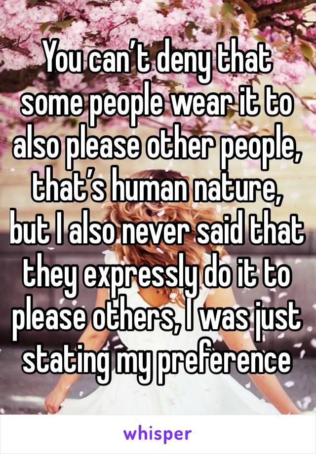 You can’t deny that some people wear it to also please other people, that’s human nature, but I also never said that they expressly do it to please others, I was just stating my preference 